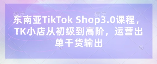 东南亚TikTok Shop3.0课程，TK小店​从初级到高阶，运营出单干货输出-轻创终点站